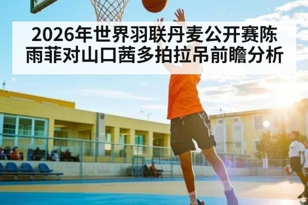 2026年世界羽联丹麦公开赛陈雨菲对山口茜多拍拉吊前瞻分析